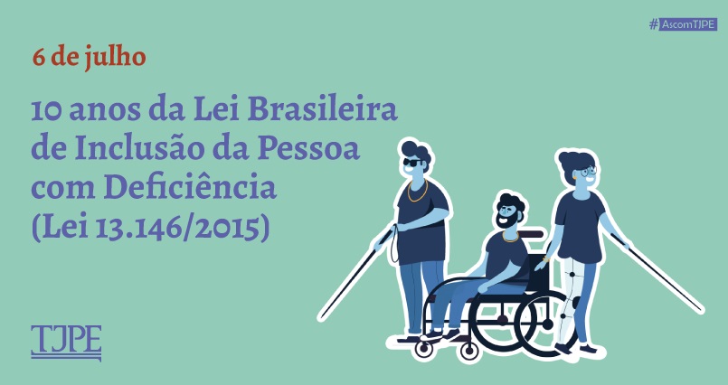 Card de fundo verde claro. Ao lado esquerdo, lê-se "6 de julho - 10 anos da Lei Brasileira de Inclusão da Pessoa com Deficiência (Lei 13.146/2015). Abaixo, a logomarca do TJPE. Ao lado direito, ilustrações de um homem deficiente visual, de um homem cadeirante e de uma mulher deficiente visual